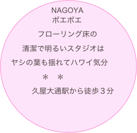 NAGOYA
　　　ポエポエ
　　　フローリング床の
　　清潔で明るいスタジオは
　ヤシの葉も揺れてハワイ気分
　　　　　＊　＊　　
　　　久屋大通駅から徒歩３分
